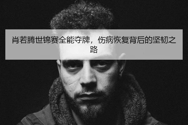 肖若腾世锦赛全能夺牌，伤病恢复背后的坚韧之路