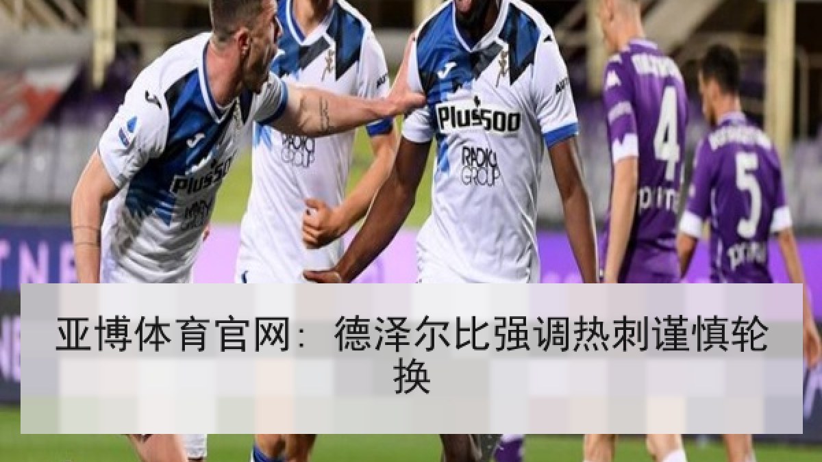 亚博体育官网: 德泽尔比强调热刺谨慎轮换 亚博体育官网: 德泽尔比强调热刺谨慎轮换