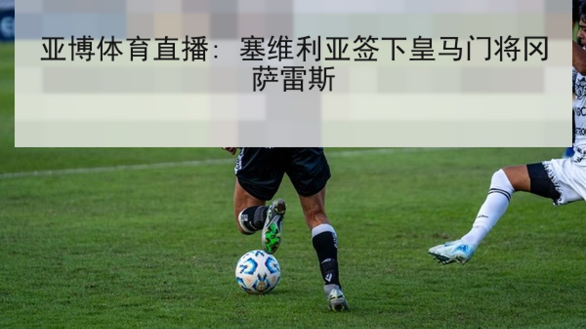 亚博体育直播: 塞维利亚签下皇马门将冈萨雷斯 亚博体育直播: 塞维利亚签下皇马门将冈萨雷斯